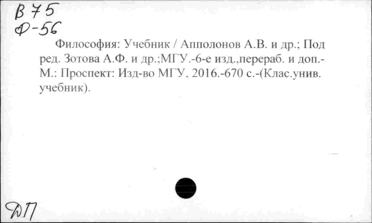 ﻿Философия: Учебник / Апполонов А.В. и др.; Под ред. Зотова А.Ф. и др.;МГУ.-6-е изд.,перераб. и доп.-М.: Проспект: Изд-во МГУ. 2016.-670 с.-(Клас.унив. учебник).